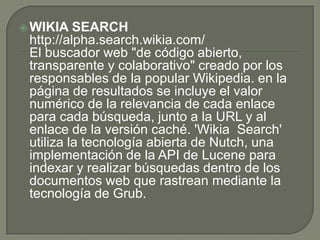 WIKIA SEARCHhttp://alpha.search.wikia.com/El buscador web "de código abierto, transparente y colaborativo" creado por los responsables de la popular Wikipedia. en la página de resultados se incluye el valor numérico de la relevancia de cada enlace para cada búsqueda, junto a la URL y al enlace de la versión caché. 'WikiaSearch' utiliza la tecnología abierta de Nutch, una implementación de la API de Lucene para indexar y realizar búsquedas dentro de los documentos web que rastrean mediante la tecnología de Grub. 