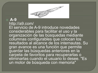  A-9http://a9.com/El servicio de A-9 introduce novedades considerables para facilitar el uso y la organización de las búsquedas mediante columnas configurables que colocan los resultados al alcance de los internautas. Su gran avance es una función que permite guardar las búsquedas anteriores en la carpeta de favoritos para recuperarlas o eliminarlas cuando el usuario lo desee. "Es un motor de búsqueda con memoria"