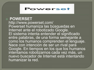  POWERSEThttp://www.powerset.com/Powerset humaniza las búsquedas en Internet ante el robotizado Google.El sistema intenta entender el significado entre palabras, de una forma semejante a como los humanos comprenden el lenguaje. Nace con intención de ser un rival para Google. En tiempos en los que los humanos intentamos robotizarnos cada vez más, un nuevo buscador de Internet está intentando humanizar la red.