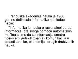 Francuska akademija nauka je 1966. godine definisala informatiku na sledeći način:  "Informatika je nauka o racionalnoj obradi informacija, pre svega pomoću automatskih mašina s time da se informacija smatra nosiocem ljudskih znanja i komunikacija u oblasti tehnike, ekonomije i drugih društvenih nauka.  