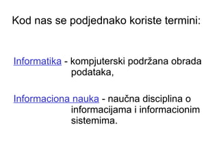 Kod nas se podjednako koriste termini:   Informatika  - kompjuterski podržana obrada podataka,  Informaciona nauka  - naučna disciplina o informacijama i informacionim sistemima.  