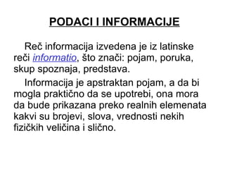 PODACI I INFORMACIJE Reč informacija izvedena je iz latinske reči  informatio , što znači: pojam, poruka, skup spoznaja, predstava.  Informacija je apstraktan pojam, a da bi mogla praktično da se upotrebi, ona mora da bude prikazana preko realnih elemenata kakvi su brojevi, slova, vrednosti nekih fizičkih veličina i slično.  