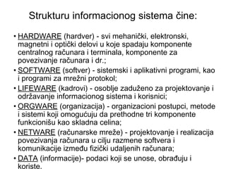 Strukturu informacionog sistema čine: HARDWARE  (hardver) - svi mehanički, elektronski, magnetni i optički delovi u koje spadaju komponente centralnog računara i terminala, komponente za povezivanje računara i dr.; SOFTWARE  (softver) - sistemski i aplikativni programi, kao i programi za mrežni protokol;  LIFEWARE  (kadrovi) - osoblje zaduženo za projektovanje i održavanje informacionog sistema i korisnici; ORGWARE  (organizacija) - organizacioni postupci, metode i sistemi koji omogućuju da prethodne tri komponente funkcionišu kao skladna celina; NETWARE  (računarske mreže) - projektovanje i realizacija povezivanja računara u cilju razmene softvera i komunikacije između fizički udaljenih računara; DATA  (informacije)- podaci koji se unose, obrađuju i koriste. 