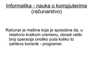 Informatika - nauka o kompjuterima  (računarstvo) Računar je mašina koja je sposobna da, u relativno kratkom vremenu, obradi veliki broj operacija onoliko puta koliko to zahteva korisnik - programer. 