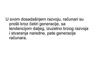 U svom dosadašnjem razvoju, računari su prošli kroz četiri generacije, sa tendencijom daljeg, izuzetno brzog razvoja i stvaranja naredne, pete generacije računara.  