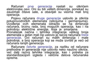 Računari  prve generacije  nastali su otkrićem elektronske cevi. Oni su bili velikih dimenzija, ponekad su zauzimali čitave sale, a obavljali su veoma mali broj operacija.  Pojavu računara  druge generacije  uslovilo je otkriće poluprovodničkih elemenata (silicijuma i germanijuma). Uvođenje ovih elemenata odrazilo se na dimenzije računara, brzinu rada, broj mogućih operacija, kao i na potrošnju električne energije, koja je smanjena.  Pronalazak načina i tehnika integracije velikog broja elemenata u jedan mali čip uslovio je razvoj računara  treće generacije . Ovi računari su malih dimenzija i male potrošnje, a broj operacija koji se može izvršiti je veći od računara ranijih generacija.  Računare  četvrte generacije , za razliku od računara prethodne tri generacije nije uslovilo neko naučno otkriće, već dalji razvoj tehnike integracije, kao i potreba za standardizacijom izgleda i veličine delova računarske opreme.  