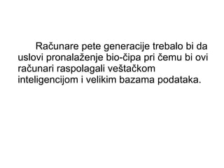 Računare pete generacije trebalo bi da uslovi pronalaženje bio-čipa pri čemu bi ovi računari raspolagali veštačkom inteligencijom i velikim bazama podataka. 