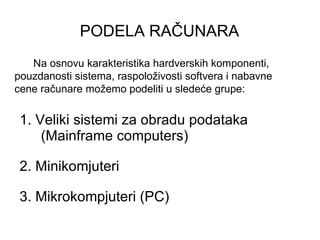 PODELA RAČUNARA   1. Veliki sistemi za obradu podataka (Mainframe computers) 2. Minikomjuteri 3. Mikrokompjuteri (PC) Na osnovu karakteristika hardverskih komponenti, pouzdanosti sistema, raspoloživosti softvera i nabavne cene računare možemo podeliti u sledeće grupe: 