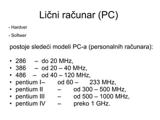 Lični računar (PC)  postoje sledeći modeli PC-a (personalnih računara): 286  – do 20 MHz, 386  – od 20 – 40 MHz, 486  – od 40 – 120 MHz, pentium I – od 60 – 233 MHz, pentium II – od 300 – 500 MHz, pentium III – od 500 – 1000 MHz, pentium IV – preko 1 GHz. - Hardver - Softwer 