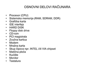 OSNOVNI DELOVI RAČUNARA   Procesor (CPU)  Sistemska memorija (RAM, SDRAM, DDR)  Grafička karta  IDE interfejs  HARD DISK  Floppy disk drive  CD-rom  PCI magistrala  Zvučna kartica  Modem Mrežna karta  Skup čipova npr. INTEL i/ili VIA chipset  Matična ploča  Kućište Monitor  Tastatura 