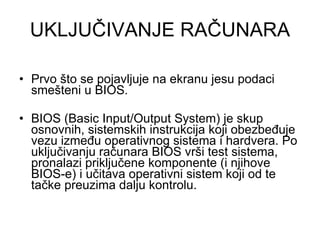 UKLJUČIVANJE RAČUNARA Prvo što se pojavljuje na ekranu jesu podaci smešteni u BIOS. BIOS (Basic Input/Output System) je skup osnovnih, sistemskih instrukcija koji obezbeđuje vezu između operativnog sistema i hardvera. Po uključivanju računara BIOS vrši test sistema, pronalazi priključene komponente (i njihove BIOS-e) i učitava operativni sistem koji od te tačke preuzima dalju kontrolu. 
