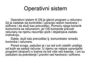 Operativni sistem Operativni sistem ili OS je glavni program u računaru čiji je zadatak da kontroliše i upravlja radom hardvera i softvera i da služi kao prevodilac. Pomoću njega korisnik komunicira sa računarom, jer OS komande prevodi računaru na njemu razumljiv jezik i objašnjava zadatu instrukciju.  Dakle, služi kao prevodilac tj. komunikator između korisnika i računara.  Pored ovoga, zadužen je i za rad svih ostalih uređaja od kojih se sastoji računar. U njemu se nalaze upravljački programi (drajveri) o kojima će biti više reči kasnije, i oni su zaduženi za pokretanje i pravilni rad hardvera i softvera. 