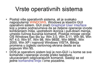Vrste operativnih sistema Postoji više operativnih sistema, ali je svakako najpopularniji  WINDOWS . Windows je klasični GUI operativni sistem. GUI znači  Graphical User Interface  koji u praksi podrazumeva da se željene operacije izvode korišćenjem miša, upotrebom ikonica i pull-down menija, umesto ručnog kucanja komandi. Postoje mnoge verzije OS Windows kao što su: Win 3.0, Win 3.11, Win 95, Win NT 4.0, Win 97, Win 98, Win 98SE, Win 98ME, Win 2000, Win XP i najnoviji Windows VISTA. Bitnija promena u izgledu osnovnog ekrana desila se sa pojavom Win 95. DOS je operativni sistem koji je non-GUI i u kome se sve komande i operacije izvode preko tastature, ukucavanjem odgovarajućih komandi. Sastoji se od jedne  komandne linije  i crne pozadine. 