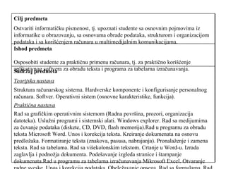 Sadržaj predmeta  Teorijska nastava   Struktura računarskog sistema. Hardverske komponente i konfigurisanje personalnog računara. Softver. Operativni sistem (osnovne karakteristike, funkcija).  Praktična nastava   Rad sa grafičkim operativnim sistemom (Radna površina, prozori, organizacija datoteka). Uslužni programi i sistemski alati. Windows explorer. Rad sa medijumima za čuvanje podataka (diskete, CD, DVD, flash memorija).Rad u programu za obradu teksta Microsoft Word. Unos i korekcija teksta. Kreiranje dokumenata na osnovu predložaka. Formatiranje teksta (znakova, pasusa, nabrajanja). Pronalaženje i zamena teksta. Rad sa tabelama. Rad sa višekolonskim tekstom. Crtanje u Word-u. Izrada zaglavlja i podnožja dokumenta. Podešavanje izgleda stranice i štampanje dokumenata.Rad u programu za tabelarna izračunavanja Mikrosoft Excel. Otvaranje radne sveske. Unos i korekcija podataka. Obeležavanje opsega. Rad sa formulama. Rad sa više radnih svezaka. Filtriranje listi. Sortiranje listi prema više kriterijuma. Izrada međuzbirova. Uvoz podataka iz tekstualnih datoteka. Izrada grafikona.   Ishod predmeta Osposobiti studente za praktičnu primenu računara, tj. za praktično korišćenje aplikativnog softvera za obradu teksta i programa za tabelarna izračunavanja.  Cilj predmeta   Ostvariti informatičku pismenost, tj. upoznati studente sa osnovnim pojmovima iz informatike u obrazovanju, sa osnovama obrade podataka, strukturom i organizacijom podataka i sa korišćenjem računara u multimedijalnim komunikacijama. 