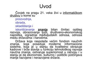 Uvod Čovjek na pragu 21. veka živi u  informatičkom društvu  u kome su  proizvodnja,  obrada,  skladištenje i  iskorišćavanje   znanja  bitan činilac opšteg razvoja, obrazovanja ljudi, društveno-ekonomskog napretka, izgradnje međuljudskih odnosa, odnosa medu državama i narodima.  Država koja raspolaže većim fondom naučnih znanja, koja poseduje moderne informacione sisteme, koja je u stanju da kvalitetno obrazuje kadrove i brže stavlja u funkciju tehnološkog razvoja naučna znanja, ostvaruje superiornost u razvoju i u stanju je da ekonomski, kulturno i politički potčinjava manje razvijene i nerazvijene države.  