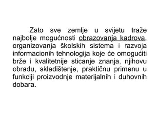 Zato sve zemlje u svijetu traže najbolje mogućnosti  obrazovanja kadrova , organizovanja školskih sistema i razvoja informacionih tehnologija koje će omogućiti brže i kvalitetnije sticanje znanja, njihovu obradu, skladištenje, praktičnu primenu u funkciji proizvodnje materijalnih i duhovnih dobara.  