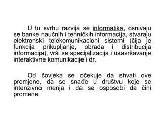 U tu svrhu razvija se  informatika , osnivaju se banke naučnih i tehničkih informacija, stvaraju elektronski telekomunikacioni sistemi (čija je funkcija prikupljanje, obrada i distribucija informacija), vrši se specijalizacija i usavršavanje interaktivne komunikacije i dr.  Od čovjeka se očekuje da shvati ove promjene, da se snađe u društvu koje se intenzivno menja i da se osposobi da čini promene. 