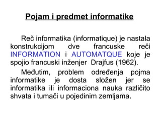 Pojam i predmet informatike Reč informatika (informatique) je nastala konstrukcijom dve francuske reči  INFORMATION  i  AUTOMATQUE  koje je spojio francuski inženjer  Drajfus (1962).  Međutim, problem određenja pojma informatike je dosta složen jer se informatika ili informaciona nauka različito shvata i tumači u pojedinim zemljama. 