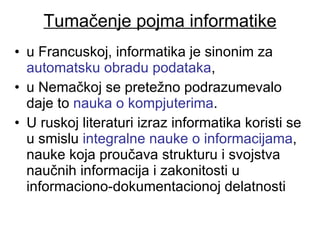 Tumačenje pojma informatike u Francuskoj, informatika je sinonim za  automatsku obradu podataka ,  u Nemačkoj se pretežno podrazumevalo daje to  nauka o kompjuterima .  U ruskoj literaturi izraz informatika koristi se  u smislu  integralne nauke o informacijama , nauke koja proučava strukturu i svojstva naučnih informacija i zakonitosti u informaciono-dokumentacionoj delatnosti  