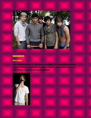 MIEMBROS
Harry Styles

Harry Edward Styles (n. 1 de febrero de 1994) (18 años) es de Holmes
Chapel, Cheshire, Inglaterra. De niño, a Styles le encantaba cantar, con
Elvis Presley como una de sus influencias.
 