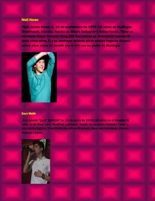 Niall Horan

 Niall James Horan (n. 13 de septiembre de 1993 (18 años) en Mullingar,
Westmeath, Irlanda). Nacido de Maura Gallagher y Bobby Horan. Tiene un
hermano mayor llamado Greg.158 Sus padres se divorciaron cuando él
tenía cinco años. Él y su hermano vivieron entre ambos hogares durante
varios años antes de decidir irse a vivir con su padre en Mullingar




Zayn Malik

.Zain Javadd "Zayn" Malik167 (n. 12 de enero de 1993) (19 años) en el Hospital St.
Luke, es de West Lane, Bradford, Inglaterra. Nacido de un padre Pakistán Yacerr y
una madre inglesa, Tricia Malik (de soltera Brannan), tiene tres hermanas, Doniya,
Waliyha y Safaa.
 