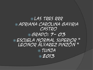  LAS

TRES RRR
 Adriana Carolina Gaviria
Castro
 Grado: 7- 03
 Escuela normal superior “
Leonor Álvarez Pinzón “
 Tunja
 2013

 