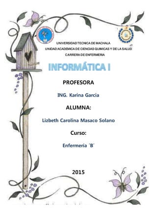 UNIVERSIDADTECNICA DE MACHALA
UNIDAD ACADEMICA DE CIENCIAS QUIMICAS Y DE LA SALUD
CARRERA DE ENFERMERIA
PROFESORA
ING. Karina Garcia
ALUMNA:
Lizbeth Carolina Masaco Solano
Curso:
Enfermería ´B´
2015
 