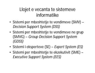 Llojet e vecanta te sistemeve
informatike
• Sistemi per mbeshtetje te vendimeve (SMV) –
Decision Support System (DSS)
• Sistemi per mbeshtetje te vendimeve ne grup
(SMVG) – Group Decision Support System
(GDSS)
• Sistemi i eksperteve (SE) – Expert System (ES)
• Sistemi per mbeshtetje te ekzekutivit (SME) –
Executive Support System (EES)

 