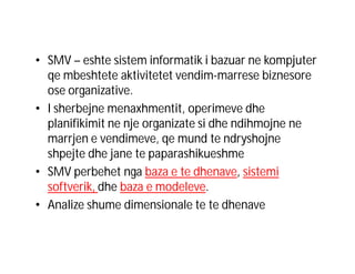 • SMV – eshte sistem informatik i bazuar ne kompjuter
qe mbeshtete aktivitetet vendim-marrese biznesore
ose organizative.
• I sherbejne menaxhmentit, operimeve dhe
planifikimit ne nje organizate si dhe ndihmojne ne
marrjen e vendimeve, qe mund te ndryshojne
shpejte dhe jane te paparashikueshme
• SMV perbehet nga baza e te dhenave, sistemi
softverik, dhe baza e modeleve.
• Analize shume dimensionale te te dhenave

 