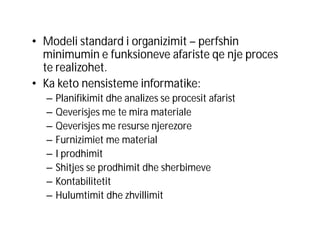 • Modeli standard i organizimit – perfshin
minimumin e funksioneve afariste qe nje proces
te realizohet.
• Ka keto nensisteme informatike:
–
–
–
–
–
–
–
–

Planifikimit dhe analizes se procesit afarist
Qeverisjes me te mira materiale
Qeverisjes me resurse njerezore
Furnizimiet me material
I prodhimit
Shitjes se prodhimit dhe sherbimeve
Kontabilitetit
Hulumtimit dhe zhvillimit

 