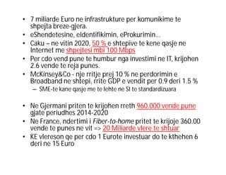 • 7 miliarde Euro ne infrastrukture per komunikime te
shpejta breze-gjera.
• eShendetesine, eIdentifikimin, eProkurimin…
• Caku – ne vitin 2020, 50 % e shtepive te kene qasje ne
Internet me shpejtesi mbi 100 Mbps
• Per cdo vend pune te humbur nga investimi ne IT, krijohen
2.6 vende te reja punes.
• McKinsey&Co - nje rritje prej 10 % ne perdorimin e
Broadband ne shtepi, rrite GDP e vendit per 0.9 deri 1.5 %
– SME-te kane qasje me te lehte ne SI te standardizuara

• Ne Gjermani priten te krijohen rreth 960.000 vende pune
gjate periudhes 2014-2020
• Ne France, ndertimi i Fiber-to-home pritet te krijoje 360.00
vende te punes ne vit => 20 Miliarde vlere te shtuar
• KE vlereson qe per cdo 1 Eurote investuar do te kthehen 6
deri ne 15 Euro

 