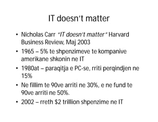 IT doesn’t matter
• Nicholas Carr “IT doesn’t matter” Harvard
Business Review, Maj 2003
• 1965 – 5% te shpenzimeve te kompanive
amerikane shkonin ne IT
• 1980at – paraqitja e PC-se, rriti perqindjen ne
15%
• Ne fillim te 90ve arriti ne 30%, e ne fund te
90ve arriti ne 50%.
• 2002 – rreth $2 trillion shpenzime ne IT

 