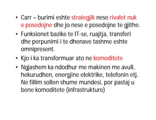 • Carr – burimi eshte strategjik nese rivalet nuk
e posedojne dhe jo nese e posedojne te gjithe.
• Funksionet bazike te IT-se, ruajtja, transferi
dhe perpunimi i te dhenave tashme eshte
omnipresent.
• Kjo i ka transformuar ato ne komoditete
• Ngjashem ka ndodhur me makinen me avull,
hekurudhen, energjine elektrike, telefonin etj.
Ne fillim sollen shume mundesi, por pastaj u
bene komoditete (infrastrukture)

 
