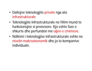 • Dallojne teknologjite private nga ato
infrastrukturale
• Teknologjite infrastrukturale ne fillim mund te
funksionojne si pronesore. Kjo eshte faze e
shkurte dhe perfundon me uljen e cmimeve.
• Ndikimi i teknologjise infrastrukturale eshte ne
nivelin makroekonomik dhe jo te kompanive
individuale.

 
