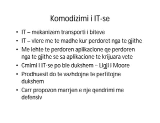Komodizimi i IT-se
• IT – mekanizem transporti i biteve
• IT – vlere me te madhe kur perdoret nga te gjithe
• Me lehte te perdoren aplikacione qe perdoren
nga te gjithe se sa aplikacione te krijuara vete
• Cmimi i IT-se po bie dukshem – Ligji i Moore
• Prodhuesit do te vazhdojne te perfitojne
dukshem
• Carr propozon marrjen e nje qendrimi me
defensiv

 