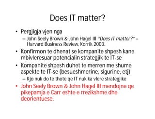 Does IT matter?
• Pergjigja vjen nga
– John Seely Brown & John Hagel III “Does IT matter?” –
Harvard Business Review, Korrik 2003.

• Konfirmon te dhenat se kompanite shpesh kane
mbivleresuar potencialin strategjik te IT-se
• Kompanite shpesh duhet te merren me shume
aspekte te IT-se (besueshmerine, sigurine, etj)
– Kjo nuk do te thote qe IT nuk ka vlere strategjike

• John Seely Brown & John Hagel III mendojne qe
pikepamja e Carr eshte e rrezikshme dhe
deorientuese.

 