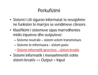 Perkufizimi
• Sistemi i cili siguron informatat te nevojshme
ne funksion te marrjes se vendimeve cilesore.
• Klasifikimi i sistemeve sipas marredhenies
midis inputeve dhe outputeve:
– Sisteme neutrale – sistem vetem transmetues
– Sisteme te informuara – sistem pasiv
– Sistemi informatik qeverises – sistem kreativ

• Sistemi informatik i menaxhmentit eshte
sistem kreativ => Output > Input

 