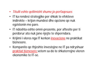 • Titulli eshte qellimisht shume jo-perfaqesues
• IT ka rendesi strategjike per shkak te efekteve
indirekte – krijon mundesi dhe opcione qe nuk
egzistonin me pare.
• IT ndoshta eshte omni-prezente, por aftesite per ti
perdorur ato nuk jane njejte te shperndara.
• Krijimi i vleres nga IT kerkon inovacione ne praktikat
biznesore.
• Kompanite qe thjeshte investojne ne IT pa ndryshuar
praktiat biznesore vetem sa do te shkaterrojne vleren
ekonomike te IT-se.

 
