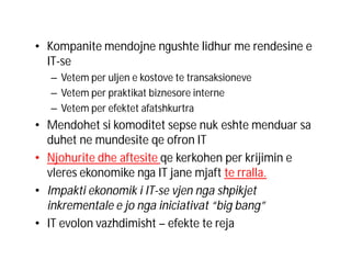• Kompanite mendojne ngushte lidhur me rendesine e
IT-se
– Vetem per uljen e kostove te transaksioneve
– Vetem per praktikat biznesore interne
– Vetem per efektet afatshkurtra

• Mendohet si komoditet sepse nuk eshte menduar sa
duhet ne mundesite qe ofron IT
• Njohurite dhe aftesite qe kerkohen per krijimin e
vleres ekonomike nga IT jane mjaft te rralla.
• Impakti ekonomik i IT-se vjen nga shpikjet
inkrementale e jo nga iniciativat “big bang”
• IT evolon vazhdimisht – efekte te reja

 