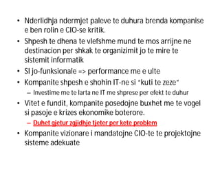 • Nderlidhja ndermjet paleve te duhura brenda kompanise
e ben rolin e CIO-se kritik.
• Shpesh te dhena te vlefshme mund te mos arrijne ne
destinacion per shkak te organizimit jo te mire te
sistemit informatik
• SI jo-funksionale => performance me e ulte
• Kompanite shpesh e shohin IT-ne si “kuti te zeze”
– Investime me te larta ne IT me shprese per efekt te duhur

• Vitet e fundit, kompanite posedojne buxhet me te vogel
si pasoje e krizes ekonomike boterore.
– Duhet gjetur zgjidhje tjeter per kete problem

• Kompanite vizionare i mandatojne CIO-te te projektojne
sisteme adekuate

 