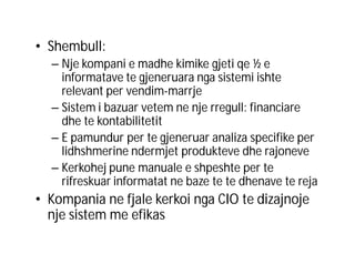 • Shembull:
– Nje kompani e madhe kimike gjeti qe ½ e
informatave te gjeneruara nga sistemi ishte
relevant per vendim-marrje
– Sistem i bazuar vetem ne nje rregull: financiare
dhe te kontabilitetit
– E pamundur per te gjeneruar analiza specifike per
lidhshmerine ndermjet produkteve dhe rajoneve
– Kerkohej pune manuale e shpeshte per te
rifreskuar informatat ne baze te te dhenave te reja

• Kompania ne fjale kerkoi nga CIO te dizajnoje
nje sistem me efikas

 