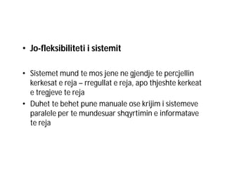 • Jo-fleksibiliteti i sistemit
• Sistemet mund te mos jene ne gjendje te percjellin
kerkesat e reja – rregullat e reja, apo thjeshte kerkeat
e tregjeve te reja
• Duhet te behet pune manuale ose krijim i sistemeve
paralele per te mundesuar shqyrtimin e informatave
te reja

 