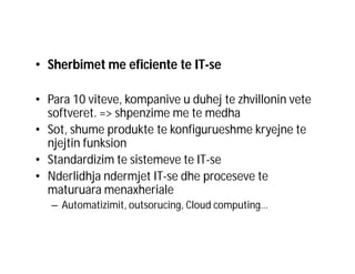 • Sherbimet me eficiente te IT-se
• Para 10 viteve, kompanive u duhej te zhvillonin vete
softveret. => shpenzime me te medha
• Sot, shume produkte te konfigurueshme kryejne te
njejtin funksion
• Standardizim te sistemeve te IT-se
• Nderlidhja ndermjet IT-se dhe proceseve te
maturuara menaxheriale
– Automatizimit, outsorucing, Cloud computing…

 