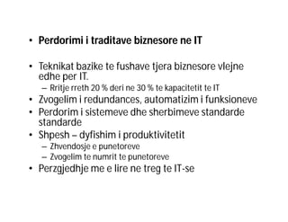 • Perdorimi i traditave biznesore ne IT
• Teknikat bazike te fushave tjera biznesore vlejne
edhe per IT.
– Rritje rreth 20 % deri ne 30 % te kapacitetit te IT

• Zvogelim i redundances, automatizim i funksioneve
• Perdorim i sistemeve dhe sherbimeve standarde
standarde
• Shpesh – dyfishim i produktivitetit
– Zhvendosje e punetoreve
– Zvogelim te numrit te punetoreve

• Perzgjedhje me e lire ne treg te IT-se

 