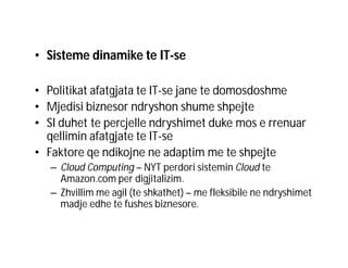 • Sisteme dinamike te IT-se
• Politikat afatgjata te IT-se jane te domosdoshme
• Mjedisi biznesor ndryshon shume shpejte
• SI duhet te percjelle ndryshimet duke mos e rrenuar
qellimin afatgjate te IT-se
• Faktore qe ndikojne ne adaptim me te shpejte
– Cloud Computing – NYT perdori sistemin Cloud te
Amazon.com per digjitalizim.
– Zhvillim me agil (te shkathet) – me fleksibile ne ndryshimet
madje edhe te fushes biznesore.

 