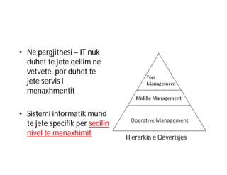 • Ne pergjithesi – IT nuk
duhet te jete qellim ne
vetvete, por duhet te
jete servis i
menaxhmentit
• Sistemi informatik mund
te jete specifik per secilin
nivel te menaxhimit

Hierarkia e Qeverisjes

 