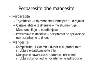 Perparesite dhe mangesite
• Perparesite
– Thjeshtesia – i thjeshte dhe i lehte per t’u dizajnuar
– Qasja e lehte e te dhenave – me shume rruge
– Me shume lloje te nderlidhjeve
– Pavaresia e te dhenave – ndryshimet ne aplikacione
nuk ndryshojne te dhenat

• Mangesite
– Kompleksiteti i sistemit – duhet te kuptohet mire
struktura e databazave te tilla
– Mungesa e pavaresise strukturale– nderrimi i
struktures kerkon edhe ndryshime ne aplikacione

 