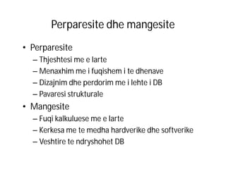 Perparesite dhe mangesite
• Perparesite
– Thjeshtesi me e larte
– Menaxhim me i fuqishem i te dhenave
– Dizajnim dhe perdorim me i lehte i DB
– Pavaresi strukturale

• Mangesite
– Fuqi kalkuluese me e larte
– Kerkesa me te medha hardverike dhe softverike
– Veshtire te ndryshohet DB

 