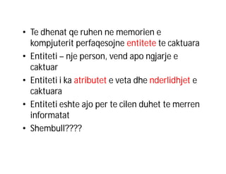 • Te dhenat qe ruhen ne memorien e
kompjuterit perfaqesojne entitete te caktuara
• Entiteti – nje person, vend apo ngjarje e
caktuar
• Entiteti i ka atributet e veta dhe nderlidhjet e
caktuara
• Entiteti eshte ajo per te cilen duhet te merren
informatat
• Shembull????

 