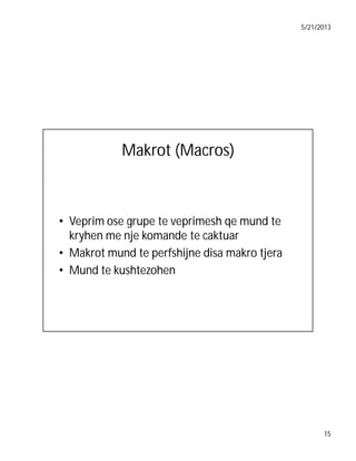5/21/2013

Makrot (Macros)

• Veprim ose grupe te veprimesh qe mund te
kryhen me nje komande te caktuar
• Makrot mund te perfshijne disa makro tjera
• Mund te kushtezohen

15

 